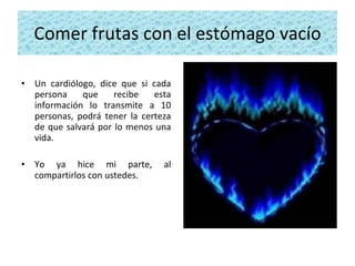 Comer frutas con el estómago vacío Un cardiólogo, dice que si cada persona que recibe esta información lo transmite a 10 personas, podrá tener la certeza de que salvará por lo menos una vida.  Yo ya hice mi parte, al compartirlos con ustedes.   