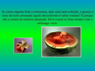 Já comeu alguma fruta à sobremesa, após uma lauta refeição, e passou o resto da noite arrotando aquele desconfortável sabor restante? É porque não a comeu da maneira adequada. Deve comer-se fruta sempre com o estômago vazio. 