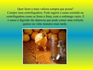 Quer fazer a mais valiosa compra que possa? Compre uma centrifugadora. Pode ingerir o sumo extraído na centrifugadora como se fosse a fruta, com o estômago vazio. E o sumo é digerido tão depressa que pode comer uma refeição quinze ou vinte minutos mais tarde.   