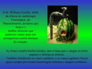 O dr. William Castillo, chefe da clínica de cardiologia Framington, de Massachusetts, declarou que fruta é o melhor alimento que podemos comer para nos protegermos contra doenças do coração. As frutas contêm bioflavinóides, que evitam que o sangue se torne espesso e obstrua as artérias. Também fortalecem os vasos capilares, e os vasos capilares fracos quase sempre provocam hemorragias internas e ataques cardíacos.   