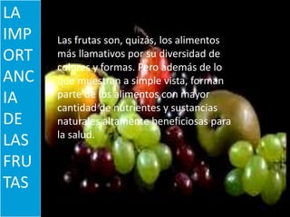 ERIK MORA RODRIGUEZ
LA
IMP
ORT
ANC
IA
DE
LAS
FRU
TAS
Las frutas son, quizás, los alimentos
más llamativos por su diversidad de
colores y formas. Pero además de lo
que muestran a simple vista, forman
parte de los alimentos con mayor
cantidad de nutrientes y sustancias
naturales altamente beneficiosas para
la salud.
 