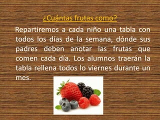¿Cuántas frutas como?   Repartiremos a cada niño una tabla con todos los días de la semana, dónde sus padres deben anotar las frutas que comen cada día. Los alumnos traerán la tabla rellena todos lo viernes durante un mes. 