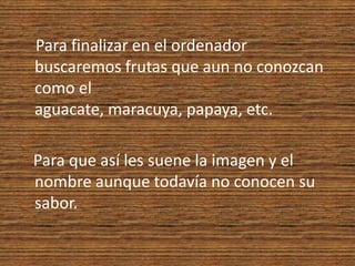 Para finalizar en el ordenador buscaremos frutas que aun no conozcan como el aguacate, maracuya, papaya, etc.  Para que así les suene la imagen y el nombre aunque todavía no conocen su sabor.