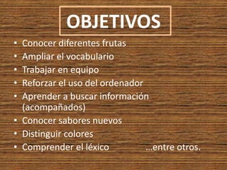 OBJETIVOSConocer diferentes frutas Ampliar el vocabularioTrabajar en equipoReforzar el uso del ordenadorAprender a buscar información (acompañados)Conocer sabores nuevosDistinguir coloresComprender el léxico                …entre otros.