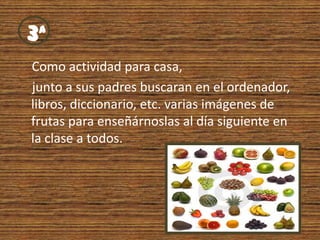 Como actividad para casa,            junto a sus padres buscaran en el ordenador, libros, diccionario, etc. varias imágenes de  frutas para enseñárnoslas al día siguiente en la clase a todos. 3ª