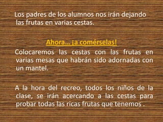 Los padres de los alumnos nos irán dejando las frutas en varias cestas.Ahora… ¡a comérselas!   Colocaremos las cestas con las frutas en varias mesas que habrán sido adornadas con un mantel.    A la hora del recreo, todos los niños de la clase, se irán acercando a las cestas para probar todas las ricas frutas que tenemos .