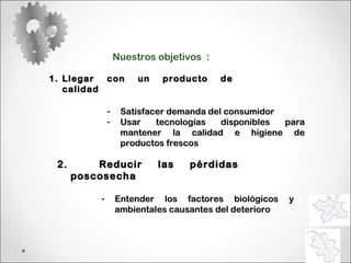 Nuestros objetivos  : Llegar con un producto de calidad 2.  Reducir las pérdidas poscosecha Entender los factores biológicos y ambientales causantes del deterioro Satisfacer demanda del consumidor Usar tecnologías disponibles para mantener la calidad e higiene de productos frescos 