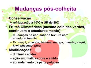 Mudanças pós-colheita
• Conservação
  – refrigeração à 10ºC e UR de 80%
• Frutas Climatéricas (mesmo colhidas verdes,
  continuam o amadurecimento):
  – mudanças na cor, sabor e textura com
    amadurecimento
  – Ex: maçã, abacate, banana, manga, mamão, caqui,
    kiwi, pêssego, pêra
• Modificações:
  – diminui a acidez
  – ação enzimática sobre o amido
  – abrandamento da parte polposa                11
 