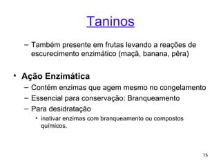 Taninos
  – Também presente em frutas levando a reações de
    escurecimento enzimático (maçã, banana, pêra)


• Ação Enzimática
  – Contém enzimas que agem mesmo no congelamento
  – Essencial para conservação: Branqueamento
  – Para desidratação
     • inativar enzimas com branqueamento ou compostos
       químicos.



                                                         15
 