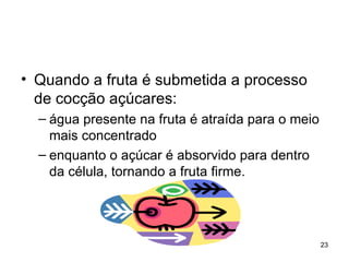 • Quando a fruta é submetida a processo
  de cocção açúcares:
  – água presente na fruta é atraída para o meio
    mais concentrado
  – enquanto o açúcar é absorvido para dentro
    da célula, tornando a fruta firme.




                                                   23
 