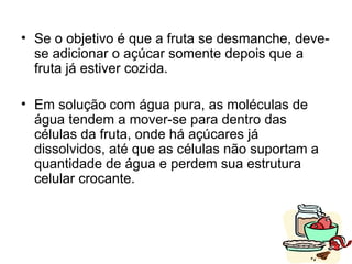 • Se o objetivo é que a fruta se desmanche, deve-
  se adicionar o açúcar somente depois que a
  fruta já estiver cozida.

• Em solução com água pura, as moléculas de
  água tendem a mover-se para dentro das
  células da fruta, onde há açúcares já
  dissolvidos, até que as células não suportam a
  quantidade de água e perdem sua estrutura
  celular crocante.



                                                   24
 