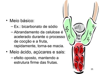 • Meio básico:
  – Ex.: bicarbonato de sódio
  – Abrandamento da celulose é
    acelerado durante o processo
    de cocção e a fruta,
    rapidamente, torna-se macia.
• Meio ácido, açúcares e sais:
  – efeito oposto, mantendo a
    estrutura firme das frutas.
                                   25
 