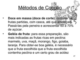 Métodos de Cocção
•   Doce em massa (doce de corte): cozinhar as
    frutas partidas, com casca, até que amoleçam.
    Passá-las pela peneira e acrescentar 60 a 70%
    de açúcar.
•   Geléia de fruta: para essa preparação, são
    mais indicadas as frutas ricas em pectina:
    marmelo, uva, maçã, morango, figo, goiaba,
    laranja. Para obter-se boa geléia, é necessário
    que a fruta escolhida que a fruta escolhida
    contenha pectina e um certo grau de acidez
                                                  27
 