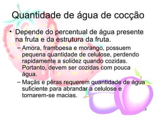 Quantidade de água de cocção
• Depende do percentual de água presente
  na fruta e da estrutura da fruta.
  – Amora, framboesa e morango, possuem
    pequena quantidade de celulose, perdendo
    rapidamente a solidez quando cozidas.
    Portanto, devem ser cozidas com pouca
    água.
  – Maçãs e pêras requerem quantidade de água
    suficiente para abrandar a celulose e
    tornarem-se macias.

                                            28
 
