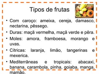 Tipos de frutas
• Com caroço: ameixa, cereja, damasco,
  nectarina, pêssego.
• Duras: maçã vermelha, maçã verde e pêra.
• Moles: amora, framboesa, morango e
  uvas.
• Cítricas: laranja, limão, tangerinas e
  mexerica.
• Mediterrâneas     e  tropicais:  abacaxi,
  banana, carambola, pinha, goiaba, manga,
                                         3

  mamão.
 