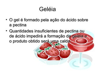 Geléia
• O gel é formado pela ação do ácido sobre
  a pectina
• Quantidades insuficientes de pectina ou
  de ácido impedirá a formação da geléia e
  o produto obtido será uma calda.




                                         30
 
