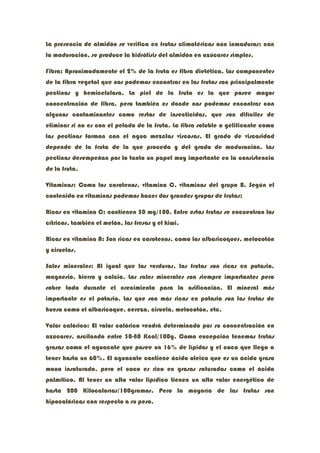 La presencia de almidón se verifica en frutas climatéricas aún inmaduras; con
la maduración, se produce la hidrólisis del almidón en azúcares simples.

Fibra: Aproximadamente el 2% de la fruta es fibra dietética. Los componentes
de la fibra vegetal que nos podemos encontrar en las frutas son principalmente
pectinas y hemicelulosa. La piel de la fruta es la que posee mayor
concentración de fibra, pero también es donde nos podemos encontrar con
algunos contaminantes como restos de insecticidas, que son difíciles de
eliminar si no es con el pelado de la fruta. La fibra soluble o gelificante como
las pectinas forman con el agua mezclas viscosas. El grado de viscosidad
depende de la fruta de la que proceda y del grado de maduración. Las
pectinas desempeñan por lo tanto un papel muy importante en la consistencia
de la fruta.

Vitaminas: Como los carotenos, vitamina C, vitaminas del grupo B. Según el
contenido en vitaminas podemos hacer dos grandes grupos de frutas:

Ricas en vitamina C: contienen 50 mg/100. Entre estas frutas se encuentran los
cítricos, también el melón, las fresas y el kiwi.

Ricas en vitamina A: Son ricas en carotenos, como los albaricoques, melocotón
y ciruelas.

Sales minerales: Al igual que las verduras, las frutas son ricas en potasio,
magnesio, hierro y calcio. Las sales minerales son siempre importantes pero
sobre todo durante el crecimiento para la osificación. El mineral más
importante es el potasio. Las que son más ricas en potasio son las frutas de
hueso como el albaricoque, cereza, ciruela, melocotón, etc.

Valor calórico: El valor calórico vendrá determinado por su concentración en
azúcares, oscilando entre 30-80 Kcal/100g. Como excepción tenemos frutas
grasas como el aguacate que posee un 16% de lípidos y el coco que llega a
tener hasta un 60%. El aguacate contiene ácido oleico que es un ácido graso
mono insaturado, pero el coco es rico en grasas saturadas como el ácido
palmítico. Al tener un alto valor lipídico tienen un alto valor energético de
hasta 200 Kilocalorías/100gramos. Pero la mayoría de las frutas son
hipocalóricas con respecto a su peso.
 