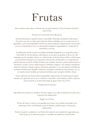 Frutas
 Este artículo trata sobre el término de uso gastronómico. Para el término botánico,
                                     véase Fruto.

                        Frutería en el mercado de La Boquería.

   Se denomina fruta a aquellos frutos comestibles obtenidos de plantas cultivadas o
  silvestres que, por su sabor generalmente dulce-acidulado, por su aroma intenso y
agradable, y por sus propiedades nutritivas, suelen utilizarse mayormente como postre,
  ya sea en estado fresco una vez alcanzada la madurez organoléptica, o luego de ser
                                 sometidos a cocción.

    La definición del diccionario de la Real Academia Española no es específica: fruto
    comestible de ciertas plantas cultivadas; p. ej. La pera, la guinda, la fresa, etc. Sin
embargo, por los ejemplos dados, se evidencia que el término fruta refiere a frutos para
   uso prioritario (aunque no excluyente) como postre, producidos en su mayoría por
plantas leñosas (es decir, árboles frutales; por ejemplo, manzano, peral, melocotonero o
duraznero, ciruelo, cerezo, albaricoquero o damasco, higuera, vid, naranjo, mandarino,
limonero, banano, mango, papaya, chirimoya, guayabo, etc.) o por plantas semileñosas
 (arbustos frutales; por ejemplo, arándano, zarzamora, frambuesa, boysenberry, etc.) y,
      en mucha menor medida, por plantas herbáceas (por ejemplo, frutilla o fresa).

  Como alimento, las frutas tienen propiedades alimenticias de interés para la salud
humana. En general, son ricas en vitaminas, minerales, antioxidantes y fibra. Aportan
           pocas calorías y un alto porcentaje de agua (entre 80 y 95%).

                                 Clasificación de la fruta



Hay diferentes formas de clasificar la fruta, según sea su tipo, la forma de recolección o
                              el proceso de maduración.

                                   Según sea el fruto:

    Frutas de hueso o carozo: son aquellas que tienen una semilla encerrada en un
     endocarpio duro, esclerificado; como el damasco (albaricoque) o el durazno
                                     (melocotón).

 Frutas de pepita o pomáceas: son frutos derivados de un receptáculo engrosado que,
      como la pera y la manzana, poseen 5 semillas sin cubiertas esclerificadas.
 