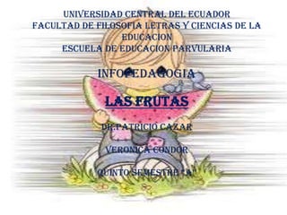 UNIVERSIDAD CENTRAL DEL ECUADOR
FACULTAD DE FILOSOFIA LETRAS Y CIENCIAS DE LA
                 EDUCACION
     ESCUELA DE EDUCACION PARVULARIA

            INFOPEDAGOGIA

              LAS FRUTAS
             DR.PATRICIO CAZAR

              VERONICA CONDOR

            QUINTO SEMESTRE “A”
 