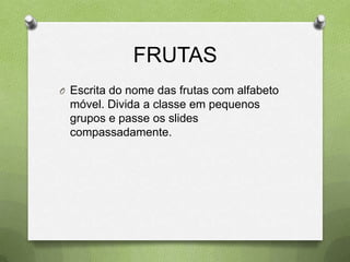 FRUTAS
O Escrita do nome das frutas com alfabeto
 móvel. Divida a classe em pequenos
 grupos e passe os slides
 compassadamente.
 