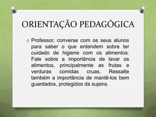 ORIENTAÇÃO PEDAGÓGICA
O Professor, converse com os seus alunos
 para saber o que entendem sobre ter
 cuidado de higiene com os alimentos.
 Fale sobre a importância de lavar os
 alimentos, principalmente as frutas e
 verduras   comidas     cruas.     Ressalte
 também a importância de mantê-los bem
 guardados, protegidos da sujeira.
 