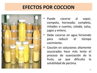 EFECTOS POR COCCION
• Puede cocerse al vapor,
compota, horneada; completa,
mitades o cuartos, colada, salsa,
jugos y entera.
• Debe cocerse en agua hirviendo
para reducir el tiempo
cocimiento.
• Cocción en soluciones altamente
azucaradas hace más lento el
proceso de suavización de la
fruta, ya que dificulta la
solubilidad de pectina.
16
 