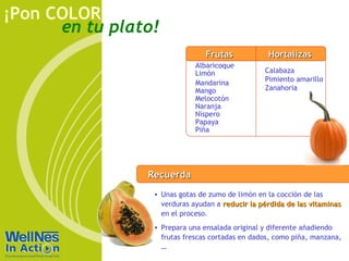 en tu plato!
¡Pon COLOR
RecuerdaRecuerda
• Unas gotas de zumo de limón en la cocción de las
verduras ayudan a reducir la pérdida de las vitaminasreducir la pérdida de las vitaminas
en el proceso.
• Prepara una ensalada original y diferente añadiendo
frutas frescas cortadas en dados, como piña, manzana,
…
Rojo
Albaricoque
Limón
Mandarina
Mango
Melocotón
Naranja
Níspero
Papaya
Piña
Calabaza
Pimiento amarillo
Zanahoria
FrutasFrutas HortalizasHortalizas
 