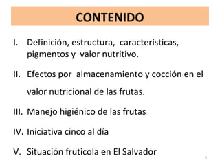 CONTENIDO
I. Definición, estructura, características,
pigmentos y valor nutritivo.
II. Efectos por almacenamiento y cocción en el
valor nutricional de las frutas.
III. Manejo higiénico de las frutas
IV. Iniciativa cinco al día
V. Situación fruticola en El Salvador 3
 