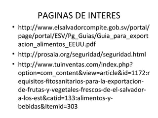PAGINAS DE INTERES
• http://www.elsalvadorcompite.gob.sv/portal/
page/portal/ESV/Pg_Guias/Guia_para_export
acion_alimentos_EEUU.pdf
• http://prosaia.org/seguridad/seguridad.html
• http://www.tuinventas.com/index.php?
option=com_content&view=article&id=1172:r
equisitos-fitosanitarios-para-la-exportacion-
de-frutas-y-vegetales-frescos-de-el-salvador-
a-los-est&catid=133:alimentos-y-
bebidas&Itemid=303
 