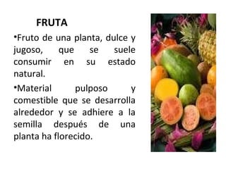 FRUTA
•Fruto de una planta, dulce y
jugoso, que se suele
consumir en su estado
natural.
•Material pulposo y
comestible que se desarrolla
alrededor y se adhiere a la
semilla después de una
planta ha florecido.
 