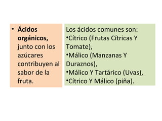• Ácidos
orgánicos,
junto con los
azúcares
contribuyen al
sabor de la
fruta.
Los ácidos comunes son:
•Cítrico (Frutas Cítricas Y
Tomate),
•Málico (Manzanas Y
Duraznos),
•Málico Y Tartárico (Uvas),
•Cítrico Y Málico (piña).
 