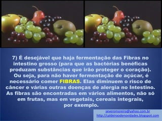7) É desejável que haja fermentação das Fibras no
intestino grosso (para que as bactérias benéficas
produzam substâncias que irão proteger o coração).
Ou seja, para não haver fermentação de açúcar, é
necessário comer FIBRAS. Elas diminuem o risco de
câncer e várias outras doenças de alergia no Intestino.
As fibras são encontradas em vários alimentos, não só
em frutas, mas em vegetais, cereais integrais,
por exemplo.
severomoreira@yahoo.com.br
http://caldeiraodenovidades.blogspot.com
 