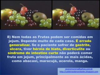 8) Nem todas as Frutas podem ser comidas em
jejum. Depende muito de cada caso. É errado
generalizar. Se o paciente sofrer de gastrite,
úlcera, tiver hérnia de hiato, diverticulite ou
síndrome do intestino curto não poderá comer
fruta em jejum, principalmente as mais ácidas,
como abacaxi, maracujá, acerola, manga.
severomoreira@yahoo.com.br
http://caldeiraodenovidades.blogspot.com
 