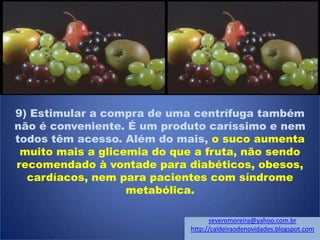 9) Estimular a compra de uma centrífuga também
não é conveniente. É um produto caríssimo e nem
todos têm acesso. Além do mais, o suco aumenta
muito mais a glicemia do que a fruta, não sendo
recomendado à vontade para diabéticos, obesos,
cardíacos, nem para pacientes com síndrome
metabólica.
severomoreira@yahoo.com.br
http://caldeiraodenovidades.blogspot.com
 