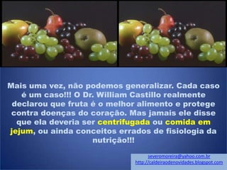 Mais uma vez, não podemos generalizar. Cada caso
é um caso!!! O Dr. William Castillo realmente
declarou que fruta é o melhor alimento e protege
contra doenças do coração. Mas jamais ele disse
que ela deveria ser centrifugada ou comida em
jejum, ou ainda conceitos errados de fisiologia da
nutrição!!!
severomoreira@yahoo.com.br
http://caldeiraodenovidades.blogspot.com
 
