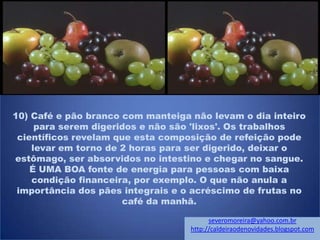 10) Café e pão branco com manteiga não levam o dia inteiro
para serem digeridos e não são 'lixos'. Os trabalhos
científicos revelam que esta composição de refeição pode
levar em torno de 2 horas para ser digerido, deixar o
estômago, ser absorvidos no intestino e chegar no sangue.
É UMA BOA fonte de energia para pessoas com baixa
condição financeira, por exemplo. O que não anula a
importância dos pães integrais e o acréscimo de frutas no
café da manhã.
severomoreira@yahoo.com.br
http://caldeiraodenovidades.blogspot.com
 