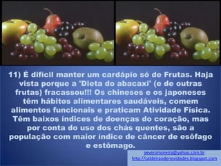11) É difícil manter um cardápio só de Frutas. Haja
vista porque a 'Dieta do abacaxi' (e de outras
frutas) fracassou!!! Os chineses e os japoneses
têm hábitos alimentares saudáveis, comem
alimentos funcionais e praticam Atividade Física.
Têm baixos índices de doenças do coração, mas
por conta do uso dos chás quentes, são a
população com maior índice de câncer de esôfago
e estômago.
severomoreira@yahoo.com.br
http://caldeiraodenovidades.blogspot.com
 