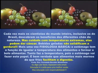 Cada vez mais os cientistas do mundo inteiro, inclusive os do
Brasil, descobrem os benefícios dos diferentes chás da
natureza. Mas cuidado com temperaturas extremas, elas
podem dar câncer. Bebidas geladas não solidificam a
gordura!!! Mais uma vez FISIOLOGIA BÁSICA: o estômago tem
a função de igualar a temperatura dos alimentos e formar o
bolo alimentar. Tanto faz a temperatura, pois o estômago vai
fazer este papel. É bem verdade que alimentos mais mornos
do que frios facilitam a digestão.
Profa. Dra. Fernanda Beraldo Michelazzo
Eu digo: por favor, repassem este email.
Educação é a saída para uma melhor saúde.
Mas educação com responsabilidade!!!
 