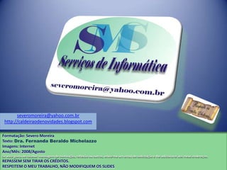 Formatação: Severo Moreira
Texto: Dra. Fernanda Beraldo Michelazzo
Imagens: Internet
Ano/Mês: 2008/Agosto
Se você gosta de receber mensagem de motivação, reflexão ou outros, envie-me um email de solicitação e lhe adicionarei aos meus endereços.
REPASSEM SEM TIRAR OS CRÉDITOS.
RESPEITEM O MEU TRABALHO, NÃO MODIFIQUEM OS SLIDES
severomoreira@yahoo.com.br
http://caldeiraodenovidades.blogspot.com
 