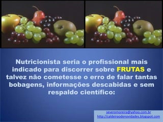 Nutricionista seria o profissional mais
indicado para discorrer sobre FRUTAS e
talvez não cometesse o erro de falar tantas
bobagens, informações descabidas e sem
respaldo científico:
severomoreira@yahoo.com.br
http://caldeiraodenovidades.blogspot.com
 