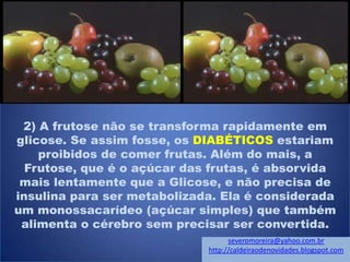 2) A frutose não se transforma rapidamente em
glicose. Se assim fosse, os DIABÉTICOS estariam
proibidos de comer frutas. Além do mais, a
Frutose, que é o açúcar das frutas, é absorvida
mais lentamente que a Glicose, e não precisa de
insulina para ser metabolizada. Ela é considerada
um monossacarídeo (açúcar simples) que também
alimenta o cérebro sem precisar ser convertida.
severomoreira@yahoo.com.br
http://caldeiraodenovidades.blogspot.com
 