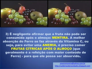 3) É negligente afirmar que a fruta não pode ser
consumida após o almoço: MENTIRA. A melhor
absorção do Ferro se faz através da Vitamina C, ou
seja, para evitar uma ANEMIA, é preciso comer
FRUTAS CÍTRICAS APÓS O ALMOÇO (que
geralmente é a refeição com maior conteúdo de
Ferro) - para que ele possa ser absorvido.
severomoreira@yahoo.com.br
http://caldeiraodenovidades.blogspot.com
 