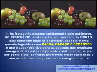 4) As frutas não passam rapidamente pelo estômago,
AO CONTRÁRIO. Justamente pelo seu teor de FIBRAS,
elas demoram mais no estômago, especialmente
quando ingeridas com CASCA, BAGAÇO E SEMENTES,
o que é super-positivo para as pessoas que precisam
emagrecer. Já está comprovado cientificamente que
por conta disto, as frutas promovem maior saciedade e
são excelentes coadjuvantes no emagrecimento.
severomoreira@yahoo.com.br
http://caldeiraodenovidades.blogspot.com
 