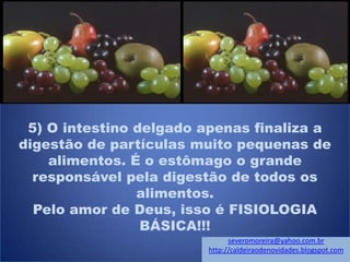 5) O intestino delgado apenas finaliza a
digestão de partículas muito pequenas de
alimentos. É o estômago o grande
responsável pela digestão de todos os
alimentos.
Pelo amor de Deus, isso é FISIOLOGIA
BÁSICA!!!
severomoreira@yahoo.com.br
http://caldeiraodenovidades.blogspot.com
 