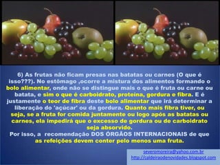 6) As frutas não ficam presas nas batatas ou carnes (O que é
isso???). No estômago ,ocorre a mistura dos alimentos formando o
bolo alimentar, onde não se distingue mais o que é fruta ou carne ou
batata, e sim o que é carboidrato, proteína, gordura e fibra. E é
justamente o teor de fibra deste bolo alimentar que irá determinar a
liberação do 'açúcar' ou da gordura. Quanto mais fibra tiver, ou
seja, se a fruta for comida juntamente ou logo após as batatas ou
carnes, ela impedirá que o excesso de gordura ou de carboidrato
seja absorvido.
Por isso, a recomendação DOS ÓRGÃOS INTERNACIONAIS de que
as refeições devem conter pelo menos uma fruta.
severomoreira@yahoo.com.br
http://caldeiraodenovidades.blogspot.com
 