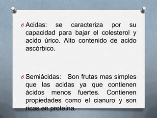 O Acidas:

se caracteriza por su
capacidad para bajar el colesterol y
acido úrico. Alto contenido de acido
ascórbico.

O Semiácidas:

Son frutas mas simples
que las acidas ya que contienen
ácidos menos fuertes. Contienen
propiedades como el cianuro y son
ricas en proteína.

 