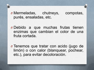 O Mermeladas,

chutneys,
purés, ensaladas, etc.

compotas,

O Debido a que muchas frutas tienen

enzimas que cambian el color de una
fruta cortada.
O Tenemos que tratar con acido (jugo de

limón) o con calor (blanquear, pochear,
etc.), para evitar decoloración.

 