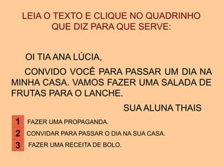 LEIA O TEXTO E CLIQUE NO QUADRINHO
QUE DIZ PARA QUE SERVE:
OI TIA ANA LÚCIA,
CONVIDO VOCÊ PARA PASSAR UM DIA NA
MINHA CASA. VAMOS FAZER UMA SALADA DE
FRUTAS PARA O LANCHE.
SUA ALUNA THAIS
FAZER UMA PROPAGANDA.
CONVIDAR PARA PASSAR O DIA NA SUA CASA.
FAZER UMA RECEITA DE BOLO.
1
2
3
 