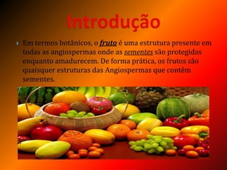  Em termos botânicos, o fruto é uma estrutura presente em
todas as angiospermas onde as sementes são protegidas
enquanto amadurecem. De forma prática, os frutos são
quaisquer estruturas das Angiospermas que contêm
sementes.
 