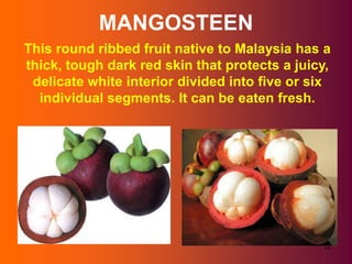MANGOSTEEN
This round ribbed fruit native to Malaysia has a
thick, tough dark red skin that protects a juicy,
 delicate white interior divided into five or six
  individual segments. It can be eaten fresh.




                                               12
 